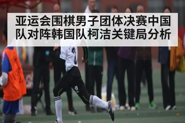 亚运会围棋男子团体决赛中国队对阵韩国队柯洁关键局分析