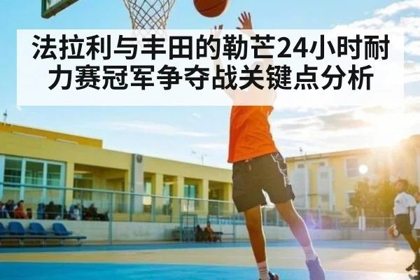 法拉利与丰田的勒芒24小时耐力赛冠军争夺战关键点分析