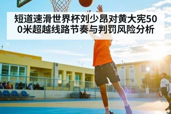 短道速滑世界杯刘少昂对黄大宪500米超越线路节奏与判罚风险分析